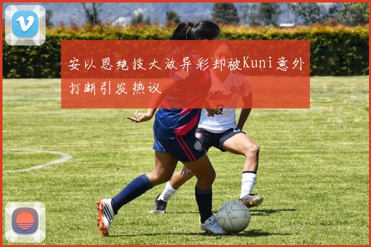 安以恩绝技大放异彩却被Kuni意外打断引发热议