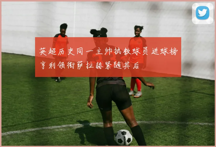 英超历史同一主帅执教球员进球榜亨利领衔萨拉赫紧随其后