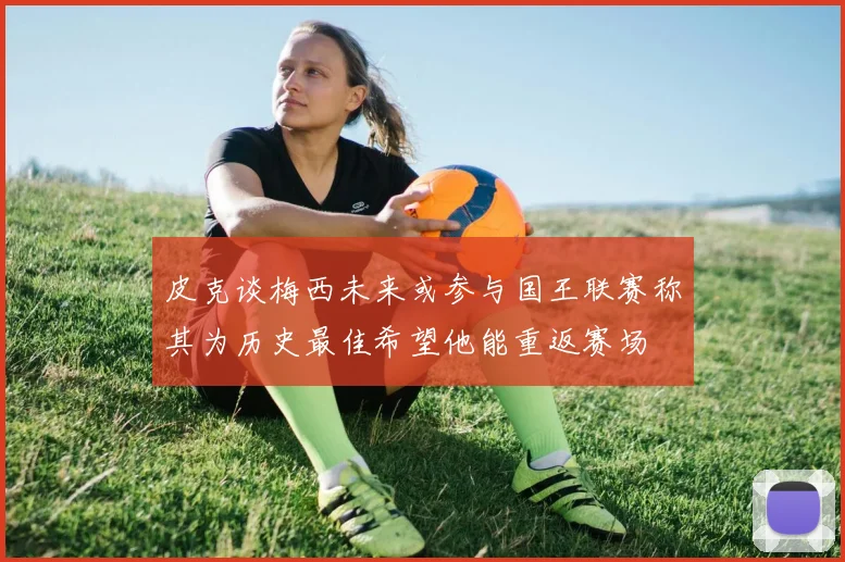 皮克谈梅西未来或参与国王联赛称其为历史最佳希望他能重返赛场