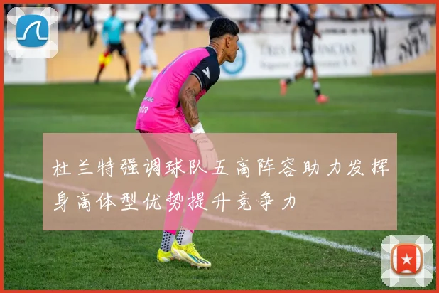 杜兰特强调球队五高阵容助力发挥身高体型优势提升竞争力