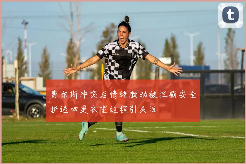 费尔斯冲突后情绪激动被拦截安全护送回更衣室过程引关注