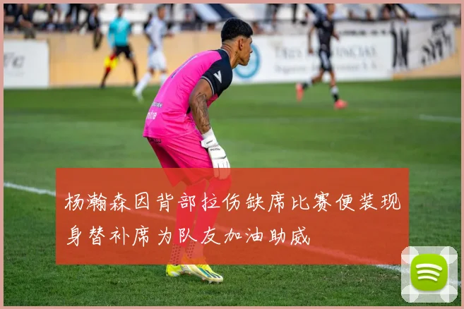 杨瀚森因背部拉伤缺席比赛便装现身替补席为队友加油助威