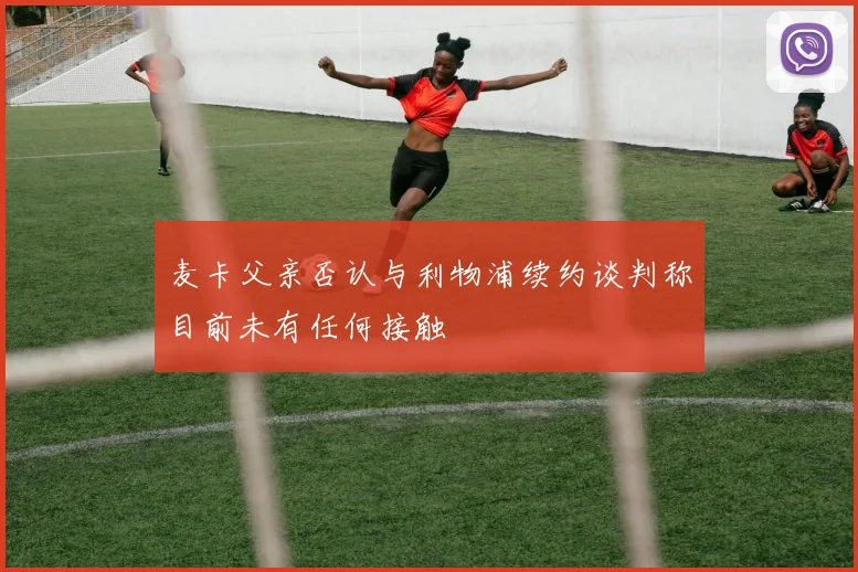 麦卡父亲否认与利物浦续约谈判称目前未有任何接触