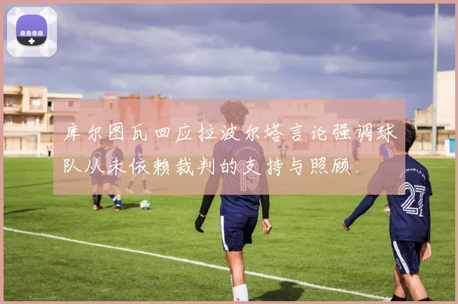 库尔图瓦回应拉波尔塔言论强调球队从未依赖裁判的支持与照顾