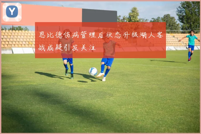 恩比德伤病管理后状态升级湖人客战成疑引发关注